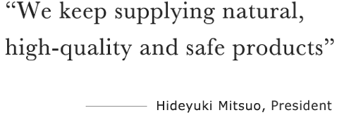 “We keep supplying natural, high quality and safe products” ――――Hiroshi Harino, CEO